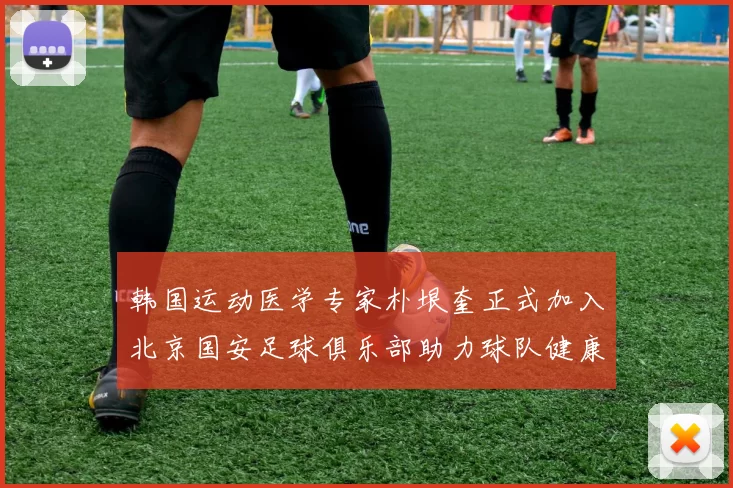 韩国运动医学专家朴垠奎正式加入北京国安足球俱乐部助力球队健康发展
