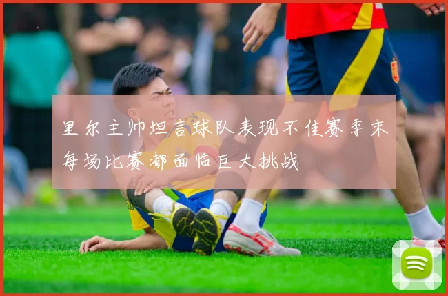 里尔主帅坦言球队表现不佳赛季末每场比赛都面临巨大挑战