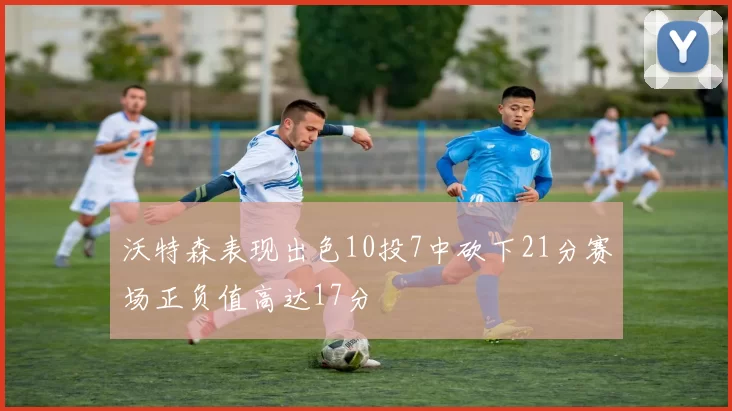 沃特森表现出色10投7中砍下21分赛场正负值高达17分