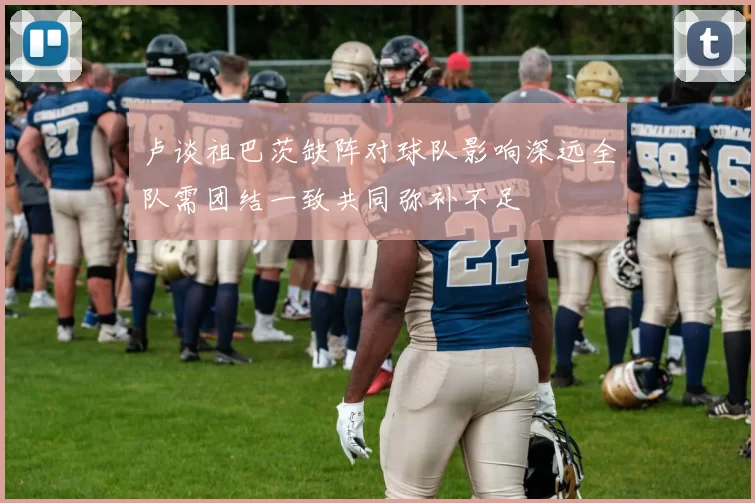 卢谈祖巴茨缺阵对球队影响深远全队需团结一致共同弥补不足