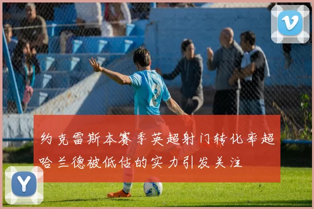 约克雷斯本赛季英超射门转化率超哈兰德被低估的实力引发关注
