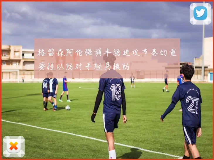 格雷森阿伦强调半场进攻节奏的重要性以防对手轻易换防