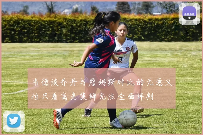 韦德谈乔丹与詹姆斯对比的无意义性只看高光集锦无法全面评判