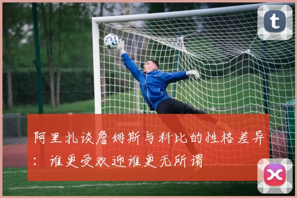 阿里扎谈詹姆斯与科比的性格差异：谁更受欢迎谁更无所谓