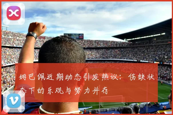 姆巴佩近期动态引发热议：伤缺状态下的乐观与努力并存
