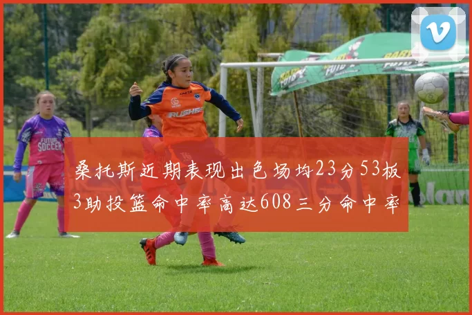 桑托斯近期表现出色场均23分53板3助投篮命中率高达608三分命中率接近50