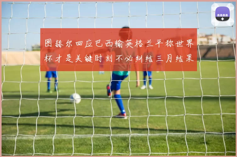 图赫尔回应巴西输英格兰平称世界杯才是关键时刻不必纠结三月结果