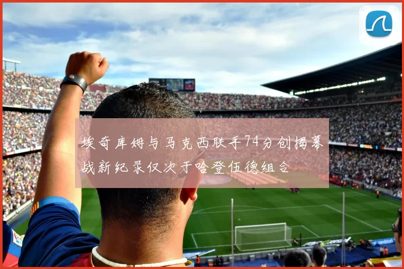 埃奇库姆与马克西联手74分创揭幕战新纪录仅次于哈登伍德组合