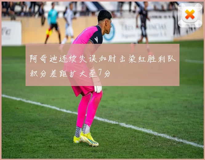阿奇迪连续失误加肘击染红胜利队积分差距扩大至7分
