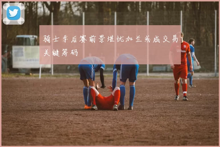 骑士季后赛前景堪忧加兰或成交易关键筹码