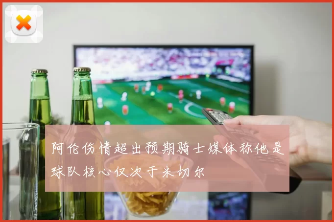 阿伦伤情超出预期骑士媒体称他是球队核心仅次于米切尔