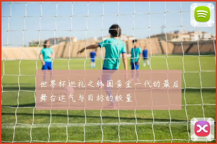世界杯巡礼之韩国黄金一代的最后舞台运气与目标的较量