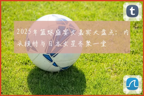 2025年篮球盛宴女嘉宾大盘点：内衣模特与日本女星齐聚一堂