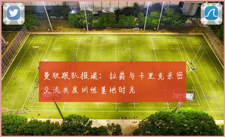 曼联跟队报道：拉爵与卡里克亲密交流共度训练基地时光
