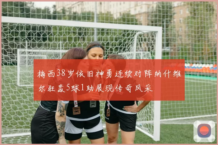 梅西38岁依旧神勇连续对阵纳什维尔狂轰5球1助展现传奇风采