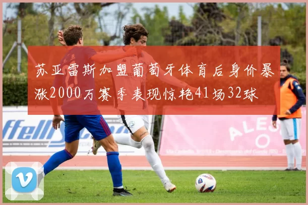 苏亚雷斯加盟葡萄牙体育后身价暴涨2000万赛季表现惊艳41场32球