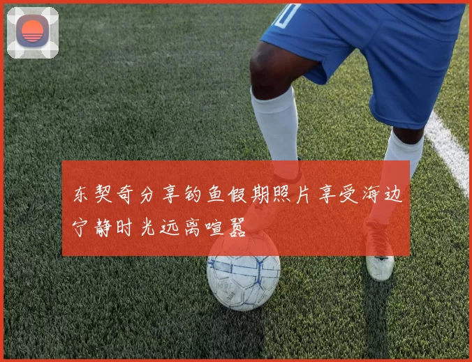 东契奇分享钓鱼假期照片享受海边宁静时光远离喧嚣